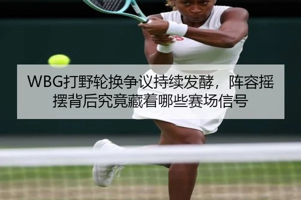 WBG打野轮换争议持续发酵，阵容摇摆背后究竟藏着哪些赛场信号